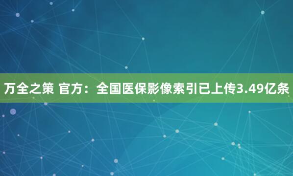 万全之策 官方：全国医保影像索引已上传3.49亿条