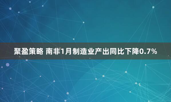 聚盈策略 南非1月制造业产出同比下降0.7%
