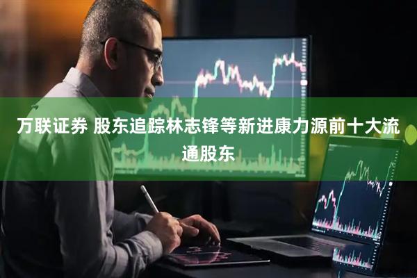 万联证券 股东追踪林志锋等新进康力源前十大流通股东