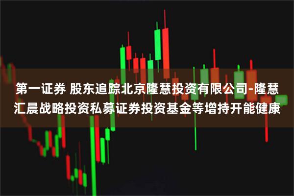第一证券 股东追踪北京隆慧投资有限公司-隆慧汇晨战略投资私募证券投资基金等增持开能健康