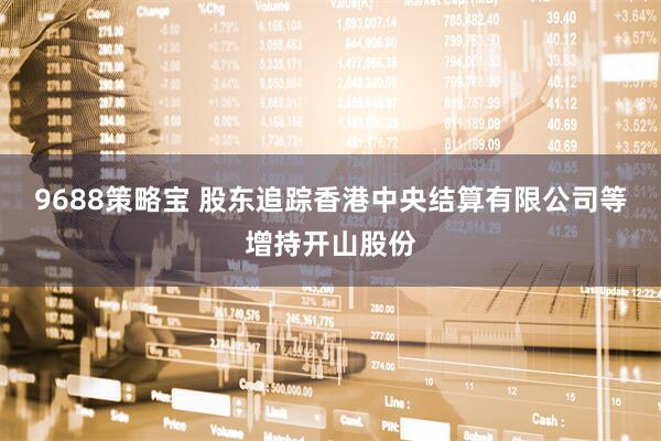 9688策略宝 股东追踪香港中央结算有限公司等增持开山股份