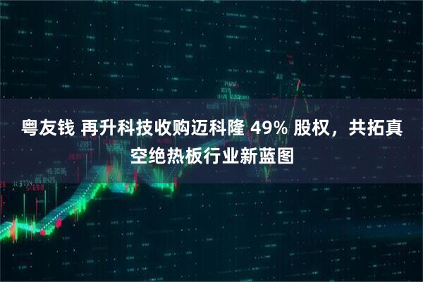粤友钱 再升科技收购迈科隆 49% 股权，共拓真空绝热板行业新蓝图
