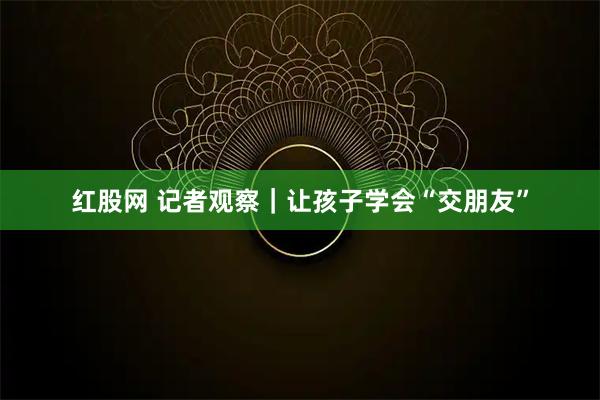 红股网 记者观察|让孩子学会“交朋友”