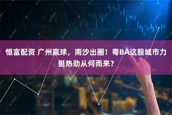 恒富配资 广州赢球,南沙出圈!粤BA这股城市力挺热劲从何而来?