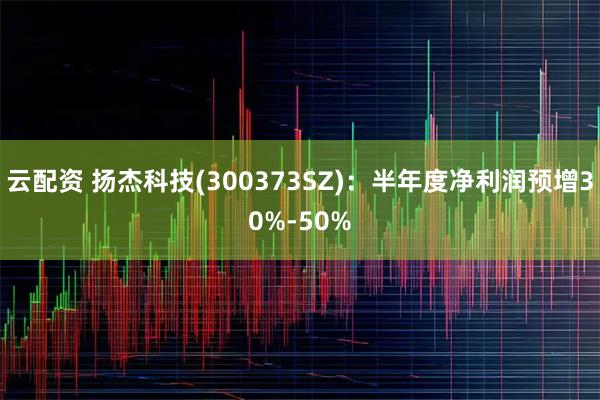 云配资 扬杰科技(300373SZ):半年度净利润预增30%-50%