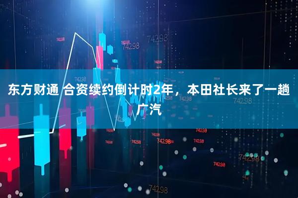 东方财通 合资续约倒计时2年，本田社长来了一趟广汽