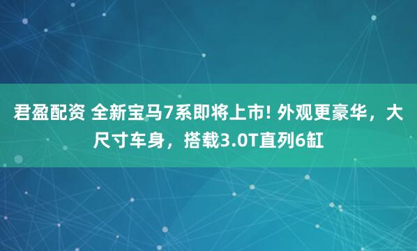 君盈配资 全新宝马7系即将上市! 外观更豪华，大尺寸车身，搭载3.0T直列6缸