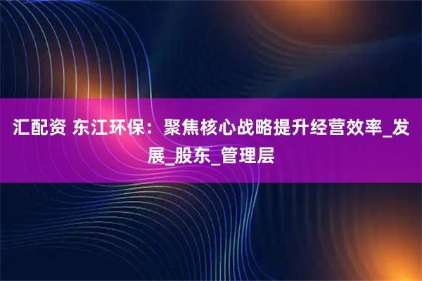 汇配资 东江环保：聚焦核心战略提升经营效率_发展_股东_管理层