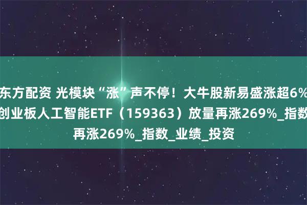 东方配资 光模块“涨”声不停！大牛股新易盛涨超6%继续新高！创业板人工智能ETF（159363）放量再涨269%_指数_业绩_投资