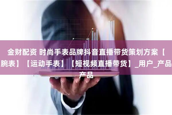 金财配资 时尚手表品牌抖音直播带货策划方案【腕表】【运动手表】【短视频直播带货】_用户_产品