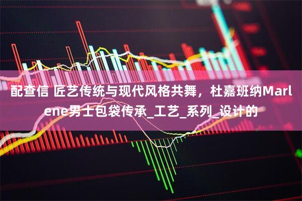 配查信 匠艺传统与现代风格共舞，杜嘉班纳Marlene男士包袋传承_工艺_系列_设计的