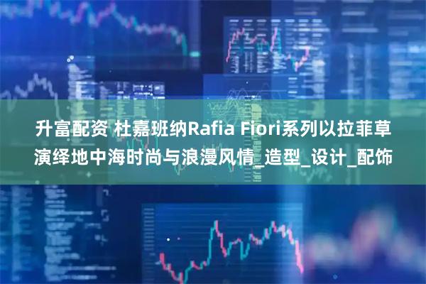升富配资 杜嘉班纳Rafia Fiori系列以拉菲草演绎地中海时尚与浪漫风情_造型_设计_配饰