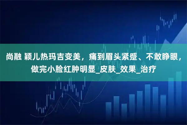 尚融 颖儿热玛吉变美，痛到眉头紧蹙、不敢睁眼，做完小脸红肿明显_皮肤_效果_治疗