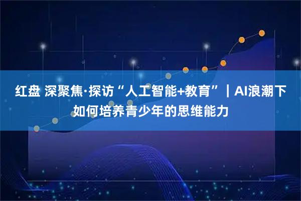 红盘 深聚焦·探访“人工智能+教育”｜AI浪潮下如何培养青少年的思维能力