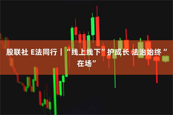 股联社 E法同行｜“线上线下”护成长 法治始终“在场”