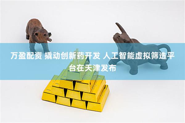 万盈配资 撬动创新药开发 人工智能虚拟筛选平台在天津发布