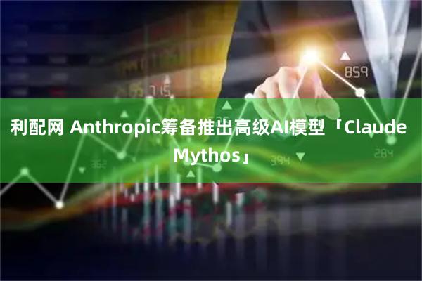利配网 Anthropic筹备推出高级AI模型「Claude Mythos」