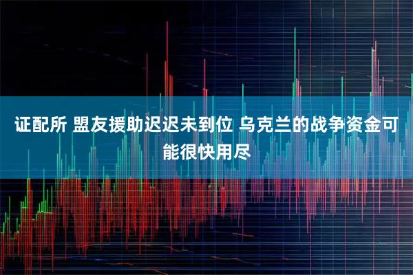证配所 盟友援助迟迟未到位 乌克兰的战争资金可能很快用尽