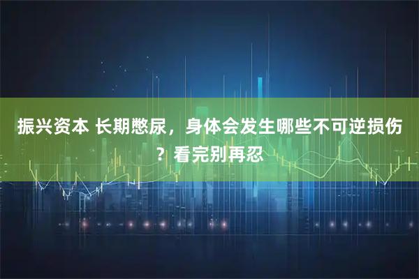振兴资本 长期憋尿，身体会发生哪些不可逆损伤？看完别再忍