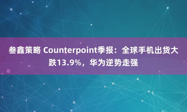 叁鑫策略 Counterpoint季报：全球手机出货大跌13.9%，华为逆势走强