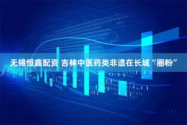 无锡恒鑫配资 吉林中医药类非遗在长城“圈粉”