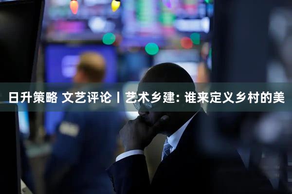 日升策略 文艺评论丨艺术乡建: 谁来定义乡村的美