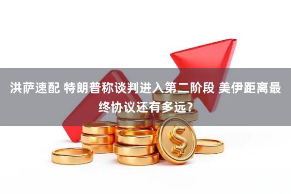 洪萨速配 特朗普称谈判进入第二阶段 美伊距离最终协议还有多远？