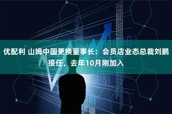 优配利 山姆中国更换董事长：会员店业态总裁刘鹏接任，去年10月刚加入