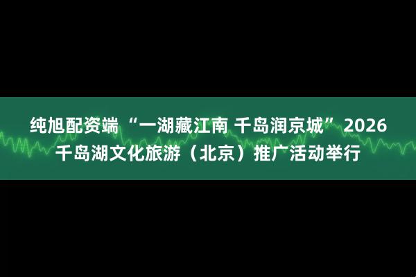 纯旭配资端 “一湖藏江南 千岛润京城” 2026千岛湖文化旅游（北京）推广活动举行