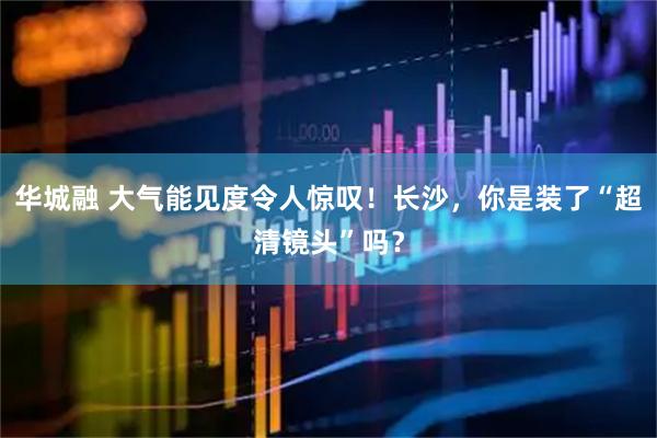 华城融 大气能见度令人惊叹！长沙，你是装了“超清镜头”吗？