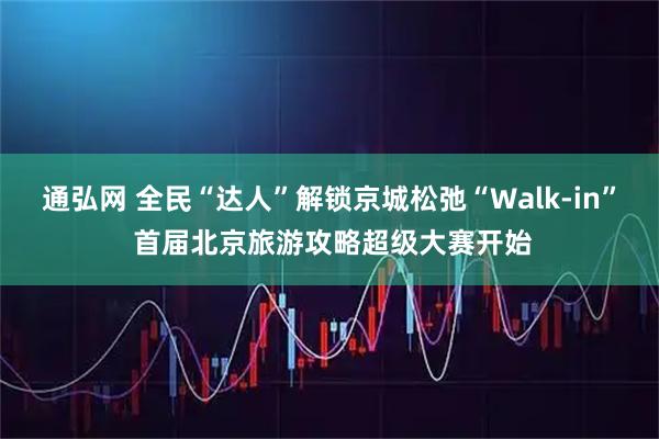 通弘网 全民“达人”解锁京城松弛“Walk-in” 首届北京旅游攻略超级大赛开始