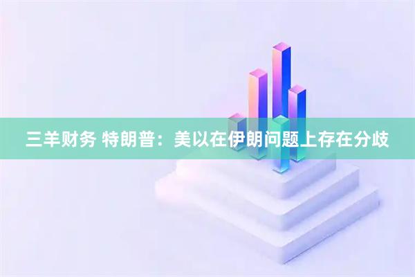 三羊财务 特朗普:美以在伊朗问题上存在分歧