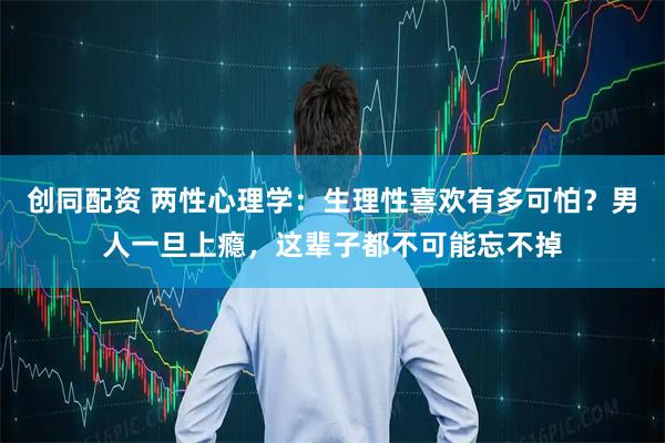 创同配资 两性心理学：生理性喜欢有多可怕？男人一旦上瘾，这辈子都不可能忘不掉