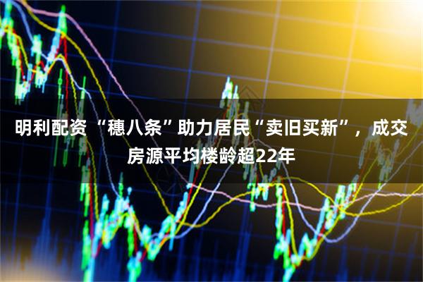 明利配资 “穗八条”助力居民“卖旧买新”，成交房源平均楼龄超22年