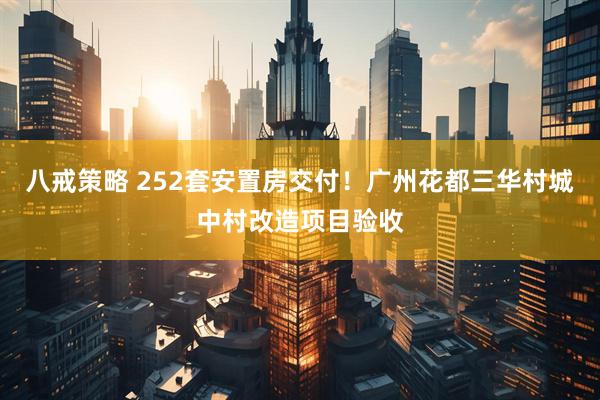 八戒策略 252套安置房交付！广州花都三华村城中村改造项目验收