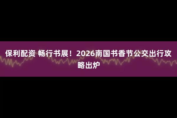 保利配资 畅行书展！2026南国书香节公交出行攻略出炉