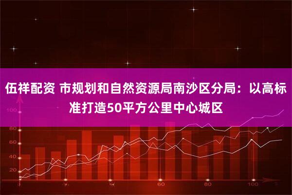 伍祥配资 市规划和自然资源局南沙区分局：以高标准打造50平方公里中心城区