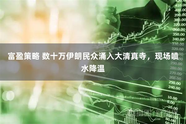富盈策略 数十万伊朗民众涌入大清真寺，现场喷水降温