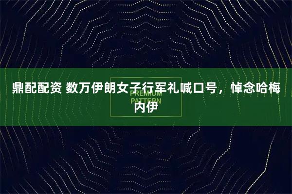 鼎配配资 数万伊朗女子行军礼喊口号，悼念哈梅内伊