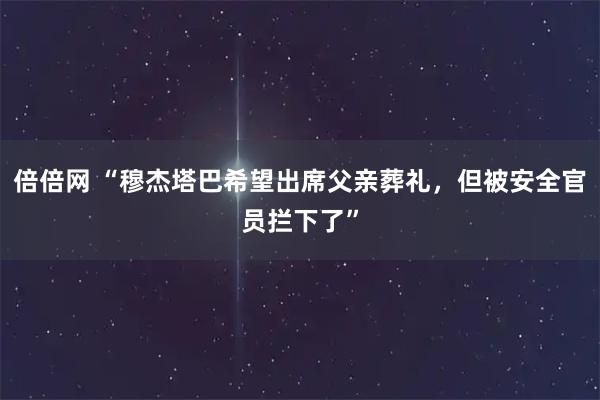 倍倍网 “穆杰塔巴希望出席父亲葬礼，但被安全官员拦下了”